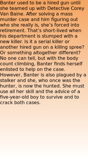 Banter used to be a hired gun until she teamed up with Detective Corey Van Baine. After solving a mass murder case and him figuring out who she really is, she’s forced into retirement. That’s short-lived when his department is stumped with a new killer. Is it a serial killer or another hired gun on a killing spree? Or something altogether different? No one can tell, but with the body count climbing, Banter finds herself enlisted to help on the case. However, Banter is also plagued by a stalker and she, who once was the hunter, is now the hunted. She must use all her skill and the advice of a five-year-old boy to survive and to crack both cases.