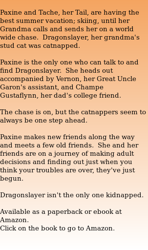  Paxine and Tache, her Tail, are having the best summer vacation; skiing, until her Grandma calls and sends her on a world wide chase.  Dragonslayer, her grandma's stud cat was catnapped.  Paxine is the only one who can talk to and find Dragonslayer.  She heads out accompanied by Vernon, her Great Uncle Garon's assistant, and Champe  Gustaflynn, her dad's college friend.  The chase is on, but the catnappers seem to always be one step ahead.  Paxine makes new friends along the way and meets a few old friends.  She and her friends are on a journey of making adult decisions and finding out just when you think your troubles are over, they've just begun.  Dragonslayer isn't the only one kidnapped.  Available as a paperback or ebook at Amazon. Click on the book to go to Amazon.  