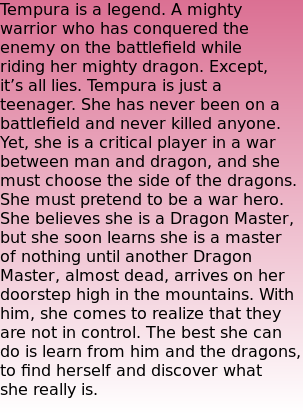 Tempura is a legend. A mighty warrior who has conquered the enemy on the battlefield while riding her mighty dragon. Except, it’s all lies. Tempura is just a teenager. She has never been on a battlefield and never killed anyone. Yet, she is a critical player in a war between man and dragon, and she must choose the side of the dragons. She must pretend to be a war hero. She believes she is a Dragon Master, but she soon learns she is a master of nothing until another Dragon Master, almost dead, arrives on her doorstep high in the mountains. With him, she comes to realize that they are not in control. The best she can do is learn from him and the dragons, to find herself and discover what she really is.
