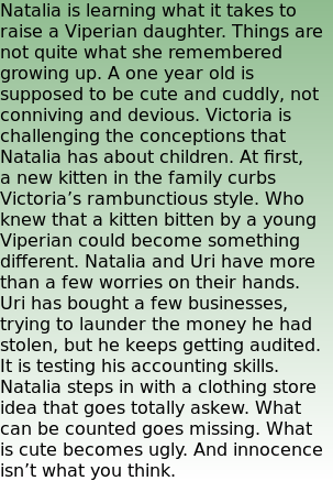 Natalia is learning what it takes to raise a Viperian daughter. Things are not quite what she remembered growing up. A one year old is supposed to be cute and cuddly, not conniving and devious. Victoria is challenging the conceptions that Natalia has about children. At first, a new kitten in the family curbs Victoria’s rambunctious style. Who knew that a kitten bitten by a young Viperian could become something different. Natalia and Uri have more than a few worries on their hands. Uri has bought a few businesses, trying to launder the money he had stolen, but he keeps getting audited. It is testing his accounting skills. Natalia steps in with a clothing store idea that goes totally askew. What can be counted goes missing. What is cute becomes ugly. And innocence isn’t what you think.