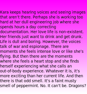   Kara keeps hearing voices and seeing images that aren’t there. Perhaps she is working too hard at her dull engineering job where she spends hours a day correcting documentation. Her love life is non-existent. Her friends just want to drink and get drunk. Life is dull and boring. However, the voices talk of war and espionage. There are moments she feels intense love or like she’s flying. But then there are the moments where she feels a heart stop and she finds herself experiencing what she calls an out-of-body experience. Whatever it is, it’s more exciting than her current life. And then there is that odd smell. It’s a faint musty smell of peppermint. No. It can’t be. Dragons?