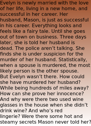 Evelyn is newly married with the love of her life, living in a new home, and successful in her career. Her husband, Mason, is just as successful in his career. Everything looks and feels like a fairy tale. Until she goes out of town on business. Three days later, she is told her husband is dead. The police aren’t talking. She finds she is under suspicion for the murder of her husband. Statistically, when a spouse is murdered, the most likely person is the other spouse. But Evelyn wasn’t there. How could she have murdered her husband? While being hundreds of miles away? How can she prove her innocence? And why were there two used wine glasses in the house when she didn’t drink wine? And who’s red lingerie? Were there some hot and steamy secrets Mason never told her?