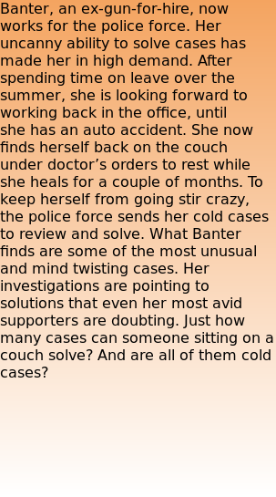Banter, an ex-gun-for-hire, now works for the police force. Her uncanny ability to solve cases has made her in high demand. After spending time on leave over the summer, she is looking forward to working back in the office, until she has an auto accident. She now finds herself back on the couch under doctor’s orders to rest while she heals for a couple of months. To keep herself from going stir crazy, the police force sends her cold cases to review and solve. What Banter finds are some of the most unusual and mind twisting cases. Her investigations are pointing to solutions that even her most avid supporters are doubting. Just how many cases can someone sitting on a couch solve? And are all of them cold cases?