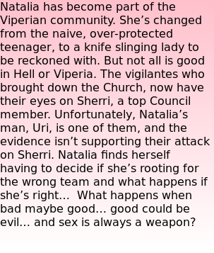Natalia has become part of the Viperian community. She’s changed from the naive, over-protected teenager, to a knife slinging lady to be reckoned with. But not all is good in Hell or Viperia. The vigilantes who brought down the Church, now have their eyes on Sherri, a top Council member. Unfortunately, Natalia’s man, Uri, is one of them, and the evidence isn’t supporting their attack on Sherri. Natalia finds herself having to decide if she’s rooting for the wrong team and what happens if she’s right…  What happens when bad maybe good… good could be evil… and sex is always a weapon?  