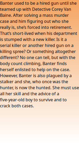 Banter used to be a hired gun until she teamed up with Detective Corey Van Baine. After solving a mass murder case and him figuring out who she really is, she’s forced into retirement. That’s short-lived when his department is stumped with a new killer. Is it a serial killer or another hired gun on a killing spree? Or something altogether different? No one can tell, but with the body count climbing, Banter finds herself enlisted to help on the case. However, Banter is also plagued by a stalker and she, who once was the hunter, is now the hunted. She must use all her skill and the advice of a five-year-old boy to survive and to crack both cases.
