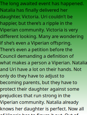 The long awaited event has happened. Natalia has finally delivered her daughter, Victoria. Uri couldn’t be happier, but there’s a ripple in the Viperian community. Victoria is very different looking. Many are wondering if she’s even a Viperian offspring. There’s even a petition before the Council demanding a definition of what makes a person a Viperian. Natalia and Uri have a lot on their hands. Not only do they have to adjust to becoming parents, but they have to protect their daughter against some prejudices that run strong in the Viperian community. Natalia already knows her daughter is perfect. Now all of Viperia has to figure it out. Out of evil can come good and good comes in different packages.
