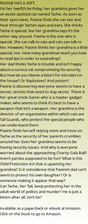 PAXINE HAS A GIFT. On her twelfth birthday, her grandma gives her an exotic spotted cat named Tache. As soon as their eyes meet, Paxine finds she can see and hear through Tache’s eyes and ears. She thinks Tache is special, but her grandma says it’s the other way around. Paxine is the one who is special. She can talk to cats and cats can talk to her. However, Paxine thinks her grandma is a little special, too. How many grandmas teach you how to read lips in order to eavesdrop? Her dad thinks Tache is trouble and isn’t happy about a curious cat compromising his security. But how do you blame a kitten for intruders in the house? Or Explosives? And poison? Paxine is discovering everyone seems to have a secret; secrets that need to stay secret. There is her great Uncle Garon who is a master gadget maker, who seems to think it’s best to have a weapon that isn’t a weapon. Her grandma is the director of an organization within which cats are Tail Guards, who protect the special people who can understand them. Paxine finds herself relying more and more on Tache as the security of her parents crumbles around her. Even her grandma seems to be having security issues. And why is everyone worried about the approaching Charity Gala Ball? Aren’t parties supposed to be fun? What is this Child Protection Act that is upsetting her grandma? Is it coincidence that Paxine’s dad can’t seem to protect his own daughter? Or is someone making it appear that way? Can Tache, her Tail, keep protecting her in the adult world of politics and murder? He is just a kitten after all. Isn’t he?  Available as a paperback or ebook at Amazon. Click on the book to go to Amazon.  