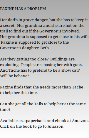  PAXINE HAS A PROBLEM   Her dad’s in grave danger, but she has to keep it a secret.  Her grandma and she are hot on the trail to find out if the Governor is involved.  Her grandma is supposed to get close to his wife.  Paxine is supposed to get close to the Governor’s daughter, Beth.     Are they getting too close?  Buildings are exploding.  People are chasing her with guns.  And Tache has to pretend to be a show cat?  Will he behave?   Paxine finds that she needs more than Tache to help her this time.     Can she get all the Tails to help her at the same time?   Available as apaperback and ebook at Amazon. Click on the book to go to Amazon. 