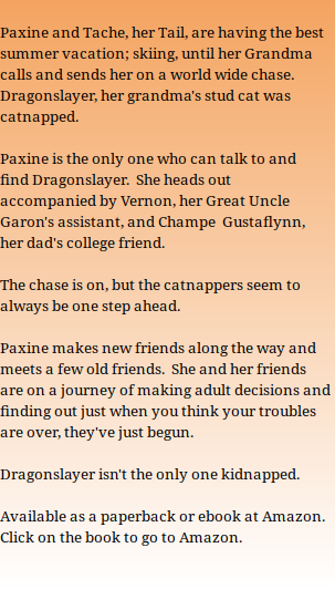  Paxine and Tache, her Tail, are having the best summer vacation; skiing, until her Grandma calls and sends her on a world wide chase.  Dragonslayer, her grandma's stud cat was catnapped.  Paxine is the only one who can talk to and find Dragonslayer.  She heads out accompanied by Vernon, her Great Uncle Garon's assistant, and Champe  Gustaflynn, her dad's college friend.  The chase is on, but the catnappers seem to always be one step ahead.  Paxine makes new friends along the way and meets a few old friends.  She and her friends are on a journey of making adult decisions and finding out just when you think your troubles are over, they've just begun.  Dragonslayer isn't the only one kidnapped.  Available as a paperback or ebook at Amazon. Click on the book to go to Amazon.  