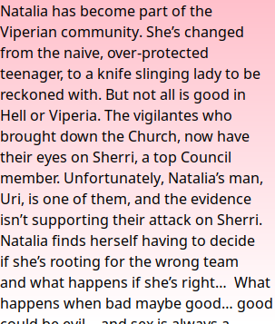 Natalia has become part of the Viperian community. She’s changed from the naive, over-protected teenager, to a knife slinging lady to be reckoned with. But not all is good in Hell or Viperia. The vigilantes who brought down the Church, now have their eyes on Sherri, a top Council member. Unfortunately, Natalia’s man, Uri, is one of them, and the evidence isn’t supporting their attack on Sherri. Natalia finds herself having to decide if she’s rooting for the wrong team and what happens if she’s right…  What happens when bad maybe good… good could be evil… and sex is always a weapon?  