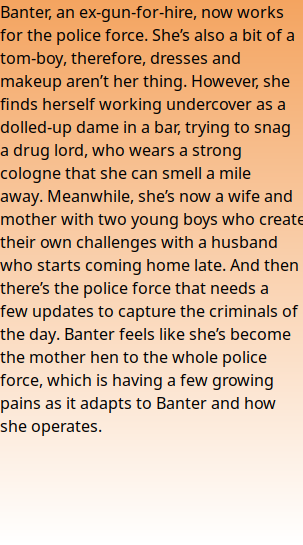 Banter, an ex-gun-for-hire, now works for the police force. She’s also a bit of a tom-boy, therefore, dresses and makeup aren’t her thing. However, she finds herself working undercover as a dolled-up dame in a bar, trying to snag a drug lord, who wears a strong cologne that she can smell a mile away. Meanwhile, she’s now a wife and mother with two young boys who create their own challenges with a husband who starts coming home late. And then there’s the police force that needs a few updates to capture the criminals of the day. Banter feels like she’s become the mother hen to the whole police force, which is having a few growing pains as it adapts to Banter and how she operates.