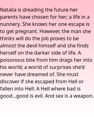  Natalia is dreading the future her parents have chosen for her; a life in a nunnery. She knows her one escape is to get pregnant. However, the man she thinks will do the job proves to be almost the devil himself and she finds herself on the darker side of life. A poisonous bite from him drags her into his world; a world of surprises she’d never have dreamed of. She must discover if she escaped from Hell or fallen into Hell. A Hell where bad is good...good is evil. And sex is a weapon.   