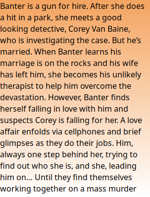 Banter is a gun for hire. After she does a hit in a park, she meets a good looking detective, Corey Van Baine, who is investigating the case. But he’s married. When Banter learns his marriage is on the rocks and his wife has left him, she becomes his unlikely therapist to help him overcome the devastation. However, Banter finds herself falling in love with him and suspects Corey is falling for her. A love affair enfolds via cellphones and brief glimpses as they do their jobs. Him, always one step behind her, trying to find out who she is, and she, leading him on… Until they find themselves working together on a mass murder case...and the bullets start flying.