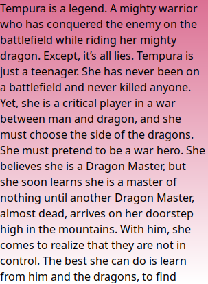 Tempura is a legend. A mighty warrior who has conquered the enemy on the battlefield while riding her mighty dragon. Except, it’s all lies. Tempura is just a teenager. She has never been on a battlefield and never killed anyone. Yet, she is a critical player in a war between man and dragon, and she must choose the side of the dragons. She must pretend to be a war hero. She believes she is a Dragon Master, but she soon learns she is a master of nothing until another Dragon Master, almost dead, arrives on her doorstep high in the mountains. With him, she comes to realize that they are not in control. The best she can do is learn from him and the dragons, to find herself and discover what she really is.