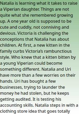 Natalia is learning what it takes to raise a Viperian daughter. Things are not quite what she remembered growing up. A one year old is supposed to be cute and cuddly, not conniving and devious. Victoria is challenging the conceptions that Natalia has about children. At first, a new kitten in the family curbs Victoria’s rambunctious style. Who knew that a kitten bitten by a young Viperian could become something different. Natalia and Uri have more than a few worries on their hands. Uri has bought a few businesses, trying to launder the money he had stolen, but he keeps getting audited. It is testing his accounting skills. Natalia steps in with a clothing store idea that goes totally askew. What can be counted goes missing. What is cute becomes ugly. And innocence isn’t what you think.