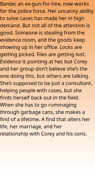Banter, an ex-gun-for-hire, now works for the police force. Her uncanny ability to solve cases has made her in high demand. But not all of the attention is good. Someone is stealing from the evidence room, and the goods keep showing up in her office. Locks are getting picked. Files are getting lost. Evidence is pointing at her, but Corey and her group don’t believe she’s the one doing this, but others are talking. She’s supposed to be just a consultant, helping people with cases, but she finds herself back out in the field. When she has to go rummaging through garbage cans, she makes a find of a lifetime. A find that alters her life, her marriage, and her relationship with Corey and his sons.