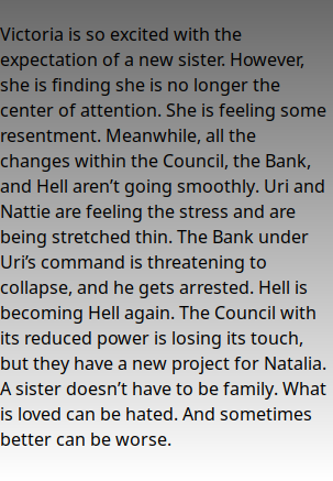  Victoria is so excited with the expectation of a new sister. However, she is finding she is no longer the center of attention. She is feeling some resentment. Meanwhile, all the changes within the Council, the Bank, and Hell aren’t going smoothly. Uri and Nattie are feeling the stress and are being stretched thin. The Bank under Uri’s command is threatening to collapse, and he gets arrested. Hell is becoming Hell again. The Council with its reduced power is losing its touch, but they have a new project for Natalia. A sister doesn’t have to be family. What is loved can be hated. And sometimes better can be worse.
