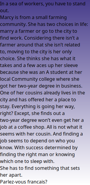 In a sea of workers, you have to stand out. Marcy is from a small farming community. She has two choices in life: marry a farmer or go to the city to find work. Considering there isn’t a farmer around that she isn’t related to, moving to the city is her only choice. She thinks she has what it takes and a few aces up her sleeve because she was an A student at her local Community college where she got her two-year degree in business. One of her cousins already lives in the city and has offered her a place to stay. Everything is going her way, right? Except, she finds out a two-year degree won’t even get her a job at a coffee shop. All is not what it seems with her cousin. And finding a job seems to depend on who you know. With success determined by finding the right man or knowing which one to sleep with. She has to find something that sets her apart. Parlez-vous francais?