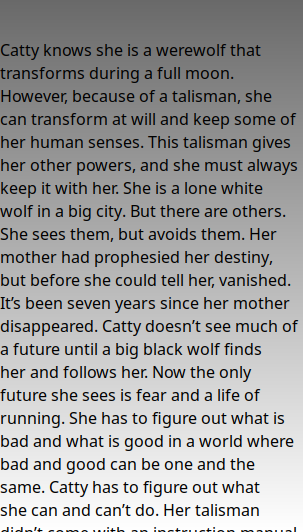   Catty knows she is a werewolf that transforms during a full moon. However, because of a talisman, she can transform at will and keep some of her human senses. This talisman gives her other powers, and she must always keep it with her. She is a lone white wolf in a big city. But there are others. She sees them, but avoids them. Her mother had prophesied her destiny, but before she could tell her, vanished. It’s been seven years since her mother disappeared. Catty doesn’t see much of a future until a big black wolf finds her and follows her. Now the only future she sees is fear and a life of running. She has to figure out what is bad and what is good in a world where bad and good can be one and the same. Catty has to figure out what she can and can’t do. Her talisman didn’t come with an instruction manual.