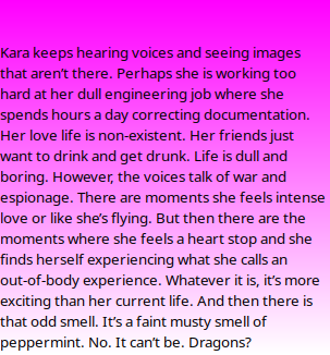   Kara keeps hearing voices and seeing images that aren’t there. Perhaps she is working too hard at her dull engineering job where she spends hours a day correcting documentation. Her love life is non-existent. Her friends just want to drink and get drunk. Life is dull and boring. However, the voices talk of war and espionage. There are moments she feels intense love or like she’s flying. But then there are the moments where she feels a heart stop and she finds herself experiencing what she calls an out-of-body experience. Whatever it is, it’s more exciting than her current life. And then there is that odd smell. It’s a faint musty smell of peppermint. No. It can’t be. Dragons?
