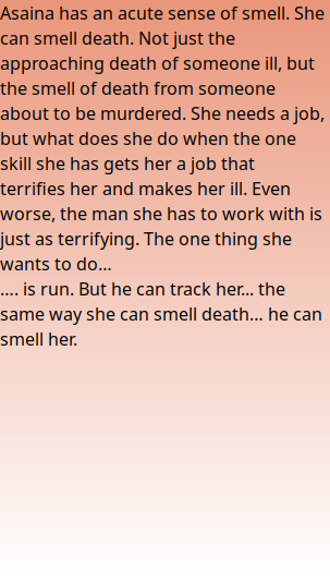 Asaina has an acute sense of smell. She can smell death. Not just the approaching death of someone ill, but the smell of death from someone about to be murdered. She needs a job, but what does she do when the one skill she has gets her a job that terrifies her and makes her ill. Even worse, the man she has to work with is just as terrifying. The one thing she wants to do… …. is run. But he can track her... the same way she can smell death… he can smell her.