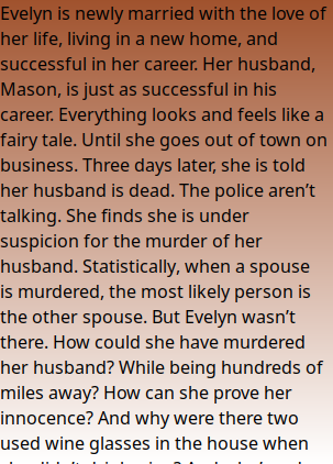 Evelyn is newly married with the love of her life, living in a new home, and successful in her career. Her husband, Mason, is just as successful in his career. Everything looks and feels like a fairy tale. Until she goes out of town on business. Three days later, she is told her husband is dead. The police aren’t talking. She finds she is under suspicion for the murder of her husband. Statistically, when a spouse is murdered, the most likely person is the other spouse. But Evelyn wasn’t there. How could she have murdered her husband? While being hundreds of miles away? How can she prove her innocence? And why were there two used wine glasses in the house when she didn’t drink wine? And who’s red lingerie? Were there some hot and steamy secrets Mason never told her?