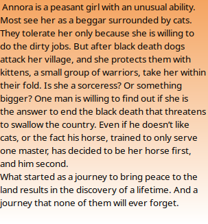  Annora is a peasant girl with an unusual ability. Most see her as a beggar surrounded by cats. They tolerate her only because she is willing to do the dirty jobs. But after black death dogs attack her village, and she protects them with kittens, a small group of warriors, take her within their fold. Is she a sorceress? Or something bigger? One man is willing to find out if she is the answer to end the black death that threatens to swallow the country. Even if he doesn’t like cats, or the fact his horse, trained to only serve one master, has decided to be her horse first, and him second. What started as a journey to bring peace to the land results in the discovery of a lifetime. And a journey that none of them will ever forget. 